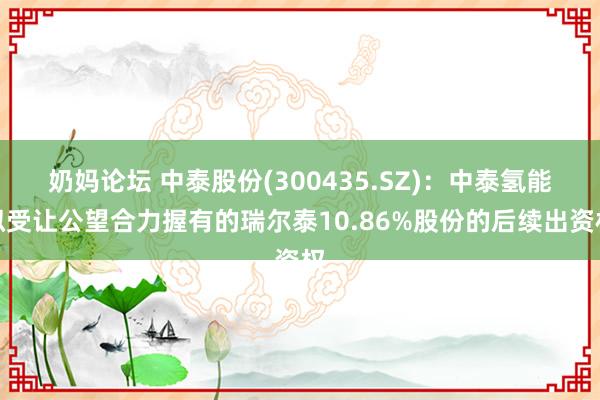 奶妈论坛 中泰股份(300435.SZ)：中泰氢能拟受让公望合力握有的瑞尔泰10.86%股份的后续出资权