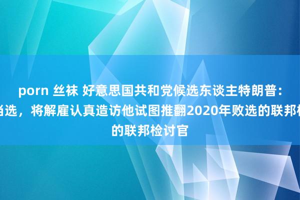 porn 丝袜 好意思国共和党候选东谈主特朗普：若是当选，将解雇认真造访他试图推翻2020年败选的联邦检讨官