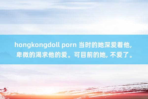 hongkongdoll porn 当时的她深爱着他， 卑微的渴求他的爱。可目前的她， 不爱了。