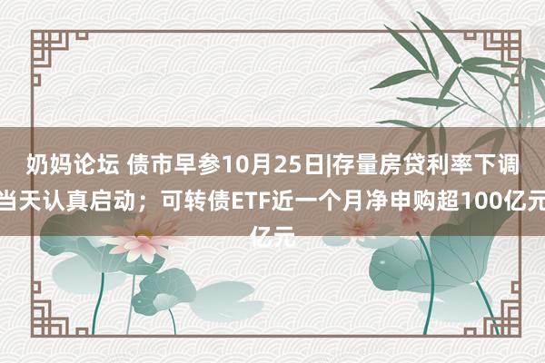 奶妈论坛 债市早参10月25日|存量房贷利率下调当天认真启动；可转债ETF近一个月净申购超100亿元