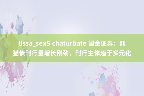 lissa_sex5 chaturbate 国金证券：熊猫债刊行量增长刚劲，刊行主体趋于多元化