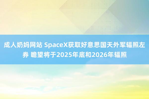 成人奶妈网站 SpaceX获取好意思国天外军辐照左券 瞻望将于2025年底和2026年辐照