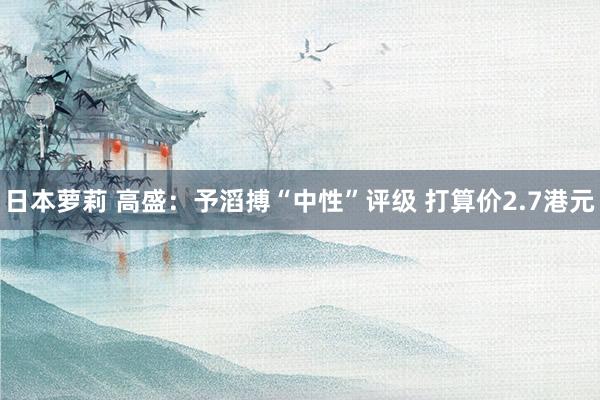 日本萝莉 高盛：予滔搏“中性”评级 打算价2.7港元