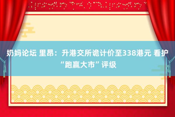 奶妈论坛 里昂：升港交所诡计价至338港元 看护“跑赢大市”评级