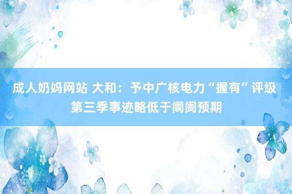 成人奶妈网站 大和：予中广核电力“握有”评级 第三季事迹略低于阛阓预期