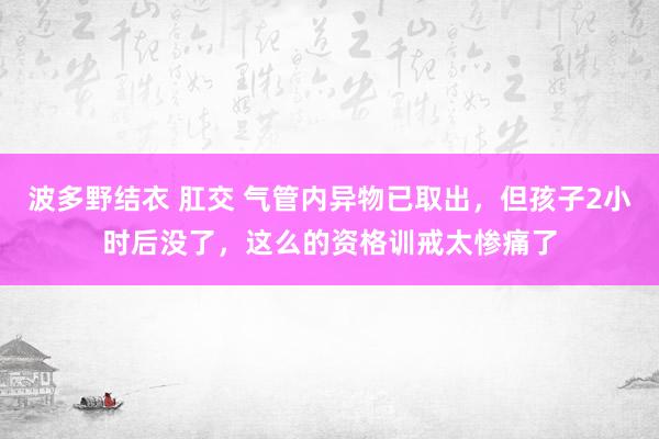 波多野结衣 肛交 气管内异物已取出，但孩子2小时后没了，这么的资格训戒太惨痛了