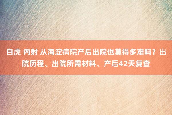 白虎 内射 从海淀病院产后出院也莫得多难吗？出院历程、出院所需材料、产后42天复查