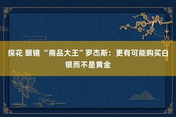 探花 眼镜 “商品大王”罗杰斯：更有可能购买白银而不是黄金