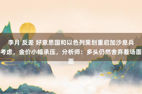 李月 反差 好意思国和以色列策划重启加沙息兵考虑，金价小幅承压，分析师：多头仍然舍弃着场面