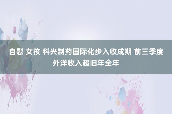 自慰 女孩 科兴制药国际化步入收成期 前三季度外洋收入超旧年全年