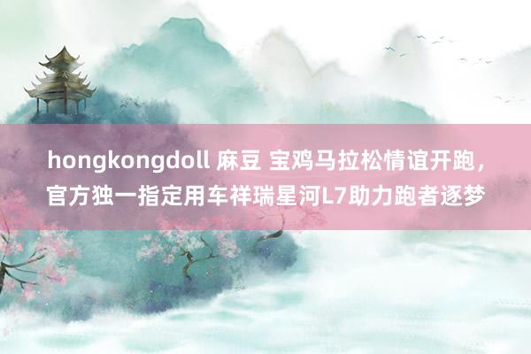 hongkongdoll 麻豆 宝鸡马拉松情谊开跑，官方独一指定用车祥瑞星河L7助力跑者逐梦