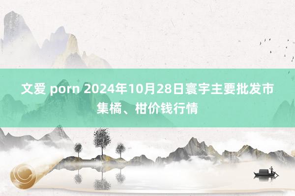 文爱 porn 2024年10月28日寰宇主要批发市集橘、柑价钱行情