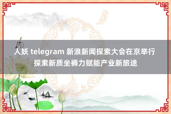 人妖 telegram 新浪新闻探索大会在京举行 探索新质坐褥力赋能产业新旅途