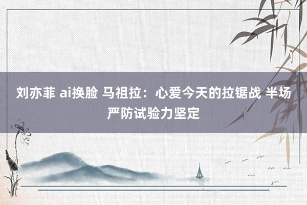 刘亦菲 ai换脸 马祖拉：心爱今天的拉锯战 半场严防试验力坚定