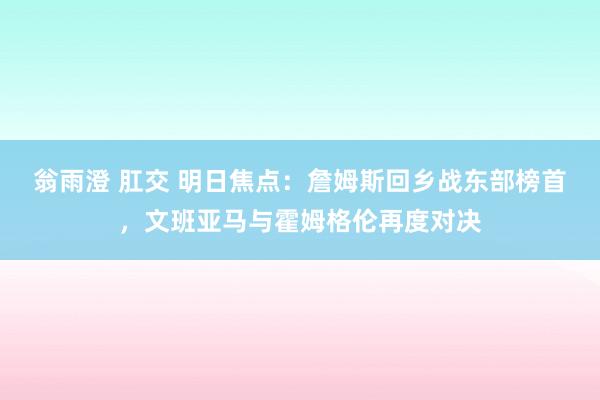 翁雨澄 肛交 明日焦点：詹姆斯回乡战东部榜首，文班亚马与霍姆格伦再度对决