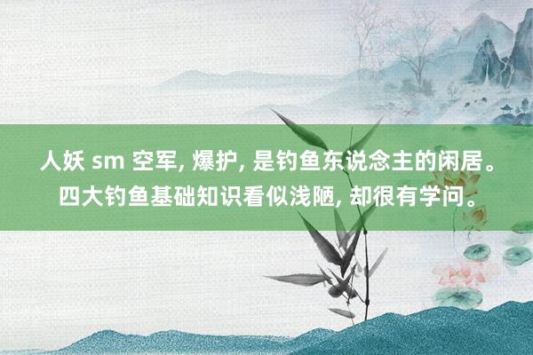 人妖 sm 空军， 爆护， 是钓鱼东说念主的闲居。四大钓鱼基础知识看似浅陋， 却很有学问。