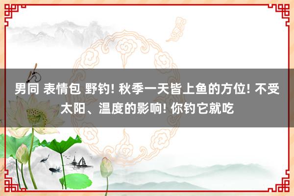 男同 表情包 野钓! 秋季一天皆上鱼的方位! 不受太阳、温度的影响! 你钓它就吃