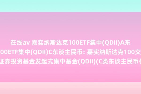 在线av 嘉实纳斯达克100ETF集中(QDII)A东谈主民币，嘉实纳斯达克100ETF集中(QDII)C东谈主民币: 嘉实纳斯达克100交往型通达式指数证券投资基金发起式集中基金(QDII)(C类东谈主民币份额)基金产物贵寓节录更新(2024年10月30日)