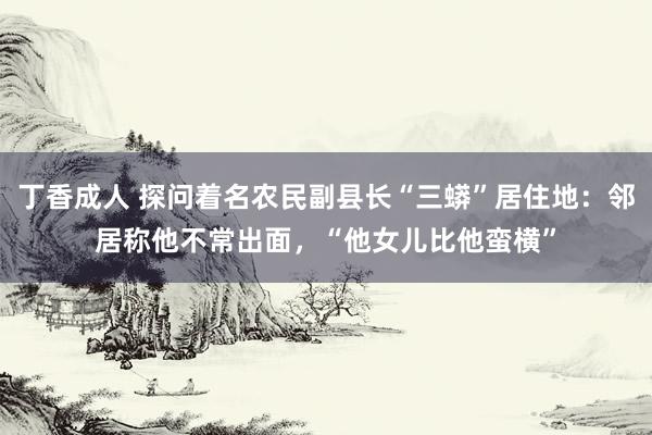 丁香成人 探问着名农民副县长“三蟒”居住地：邻居称他不常出面，“他女儿比他蛮横”