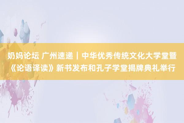 奶妈论坛 广州速递｜中华优秀传统文化大学堂暨《论语译读》新书发布和孔子学堂揭牌典礼举行