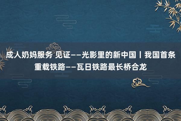 成人奶妈服务 见证——光影里的新中国丨我国首条重载铁路——瓦日铁路最长桥合龙