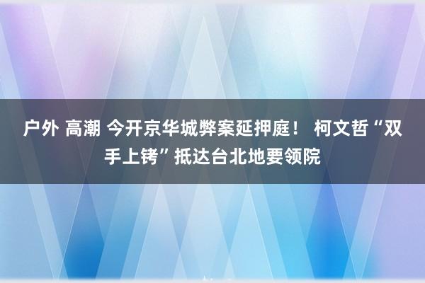 户外 高潮 今开京华城弊案延押庭！ 柯文哲“双手上铐”抵达台北地要领院