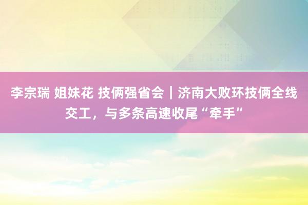 李宗瑞 姐妹花 技俩强省会｜济南大败环技俩全线交工，与多条高速收尾“牵手”