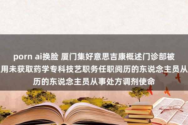 porn ai换脸 厦门集好意思吉康概述门诊部被罚10000元：使用未获取药学专科技艺职务任职阅历的东说念主员从事处方调剂使命