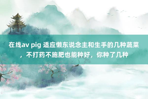 在线av pig 适应懒东说念主和生手的几种蔬菜，不打药不施肥也能种好，你种了几种