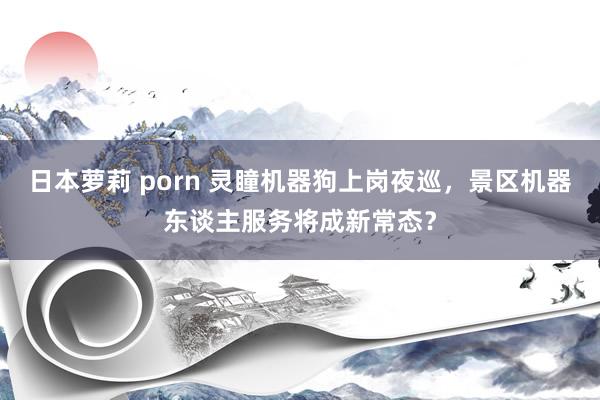 日本萝莉 porn 灵瞳机器狗上岗夜巡，景区机器东谈主服务将成新常态？