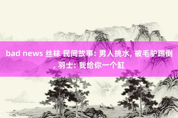 bad news 丝袜 民间故事: 男人挑水， 被毛驴踢倒， 羽士: 我给你一个缸