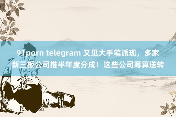 91porn telegram 又见大手笔派现，多家新三板公司推半年度分成！这些公司筹算送转