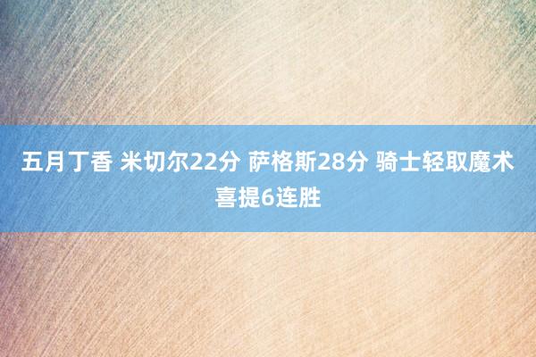 五月丁香 米切尔22分 萨格斯28分 骑士轻取魔术喜提6连胜