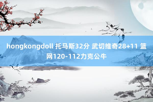 hongkongdoll 托马斯32分 武切维奇28+11 篮网120-112力克公牛