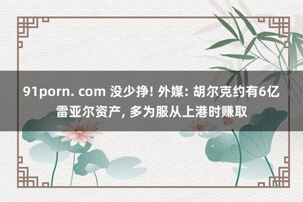 91porn. com 没少挣! 外媒: 胡尔克约有6亿雷亚尔资产， 多为服从上港时赚取