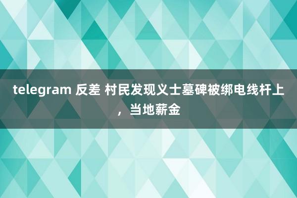 telegram 反差 村民发现义士墓碑被绑电线杆上，当地薪金