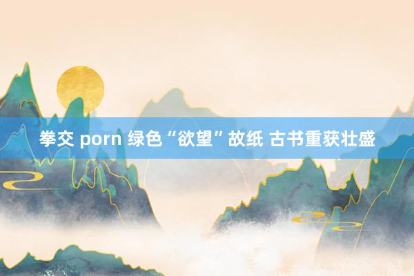 拳交 porn 绿色“欲望”故纸 古书重获壮盛