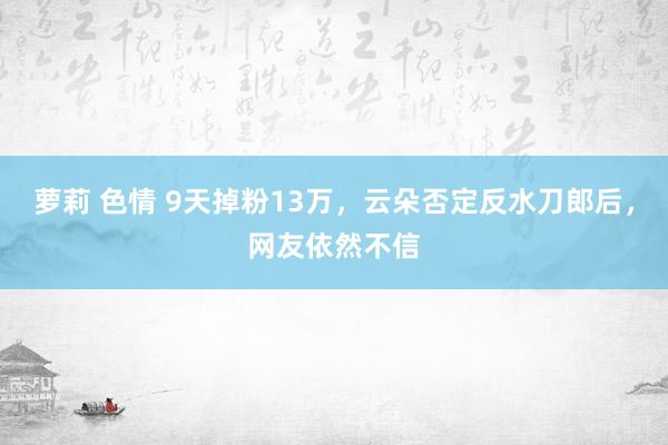 萝莉 色情 9天掉粉13万，云朵否定反水刀郎后，网友依然不信