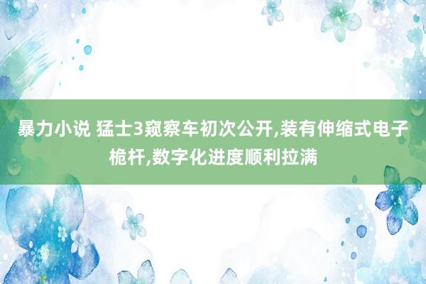 暴力小说 猛士3窥察车初次公开，装有伸缩式电子桅杆，数字化进度顺利拉满