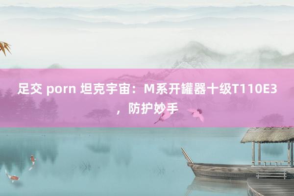 足交 porn 坦克宇宙：M系开罐器十级T110E3，防护妙手