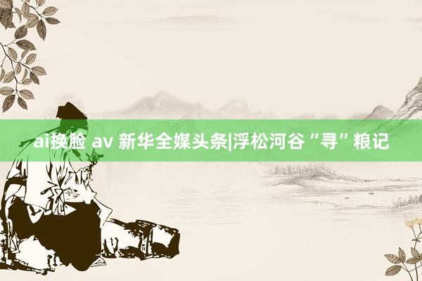 ai换脸 av 新华全媒头条|浮松河谷“寻”粮记