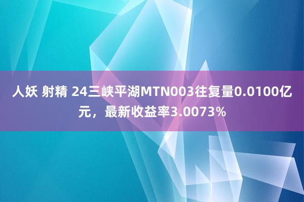 人妖 射精 24三峡平湖MTN003往复量0.0100亿元，最新收益率3.0073%