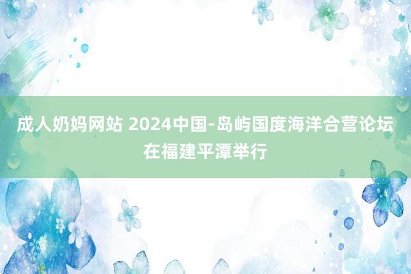 成人奶妈网站 2024中国-岛屿国度海洋合营论坛在福建平潭举行