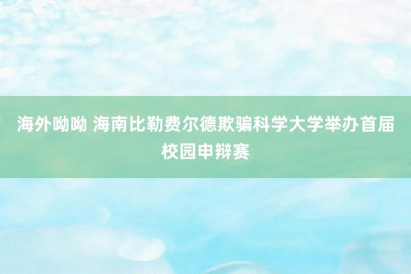 海外呦呦 海南比勒费尔德欺骗科学大学举办首届校园申辩赛