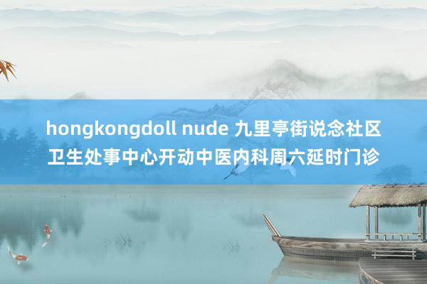 hongkongdoll nude 九里亭街说念社区卫生处事中心开动中医内科周六延时门诊