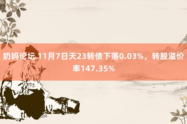 奶妈论坛 11月7日天23转债下落0.03%，转股溢价率147.35%