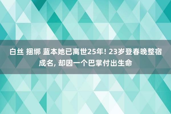 白丝 捆绑 蓝本她已离世25年! 23岁登春晚整宿成名， 却因一个巴掌付出生命