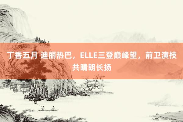 丁香五月 迪丽热巴，ELLE三登巅峰望，前卫演技共晴朗长扬