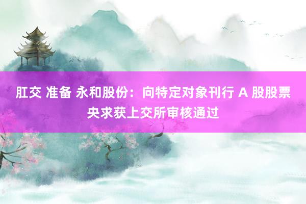 肛交 准备 永和股份：向特定对象刊行 A 股股票央求获上交所审核通过