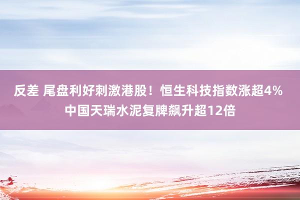 反差 尾盘利好刺激港股！恒生科技指数涨超4% 中国天瑞水泥复牌飙升超12倍